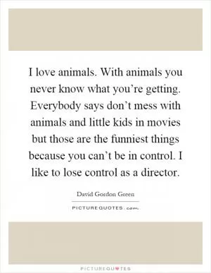 I love animals. With animals you never know what you’re getting. Everybody says don’t mess with animals and little kids in movies but those are the funniest things because you can’t be in control. I like to lose control as a director Picture Quote #1