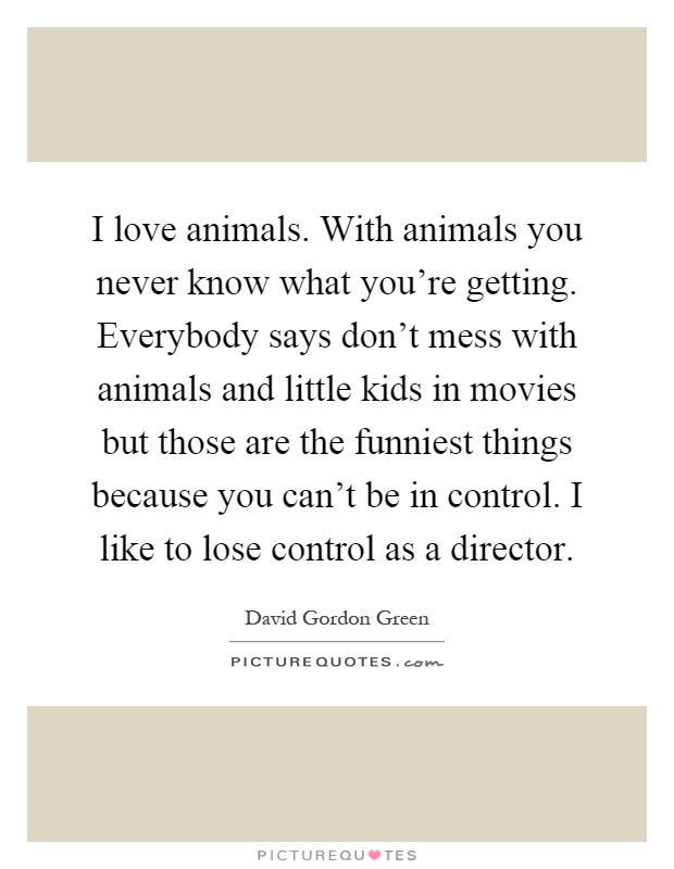 I love animals. With animals you never know what you're getting. Everybody says don't mess with animals and little kids in movies but those are the funniest things because you can't be in control. I like to lose control as a director Picture Quote #1