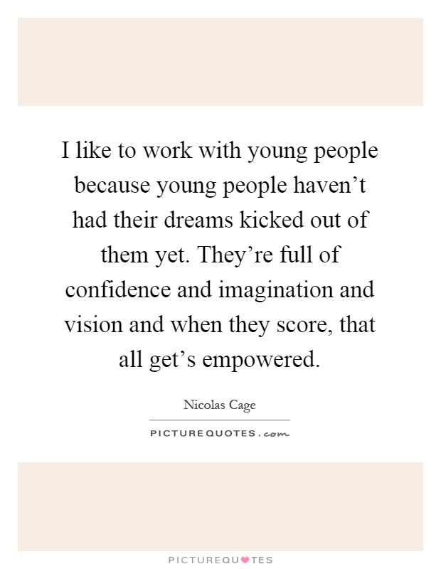 I like to work with young people because young people haven't had their dreams kicked out of them yet. They're full of confidence and imagination and vision and when they score, that all get's empowered Picture Quote #1