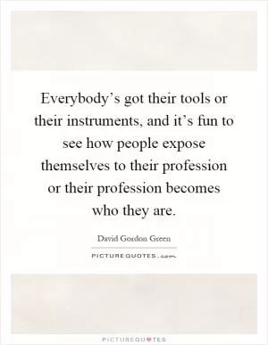 Everybody’s got their tools or their instruments, and it’s fun to see how people expose themselves to their profession or their profession becomes who they are Picture Quote #1