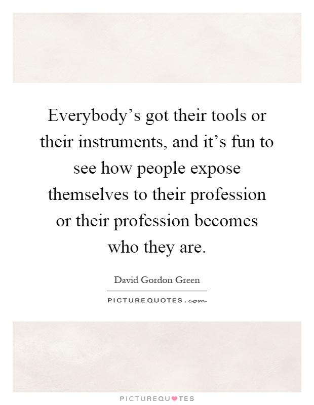 Everybody's got their tools or their instruments, and it's fun to see how people expose themselves to their profession or their profession becomes who they are Picture Quote #1