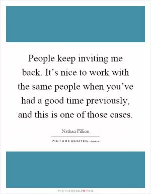 People keep inviting me back. It’s nice to work with the same people when you’ve had a good time previously, and this is one of those cases Picture Quote #1