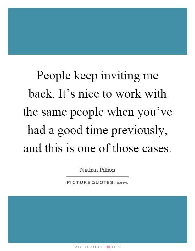 People keep inviting me back. It's nice to work with the same people when you've had a good time previously, and this is one of those cases Picture Quote #1