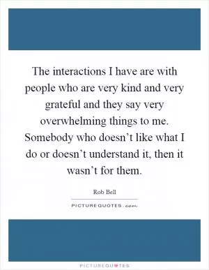 The interactions I have are with people who are very kind and very grateful and they say very overwhelming things to me. Somebody who doesn’t like what I do or doesn’t understand it, then it wasn’t for them Picture Quote #1
