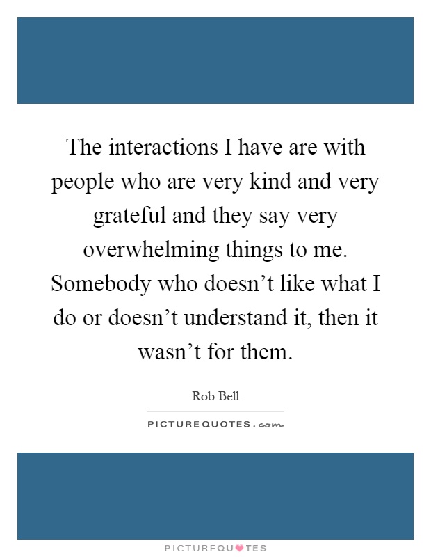 The interactions I have are with people who are very kind and very grateful and they say very overwhelming things to me. Somebody who doesn't like what I do or doesn't understand it, then it wasn't for them Picture Quote #1