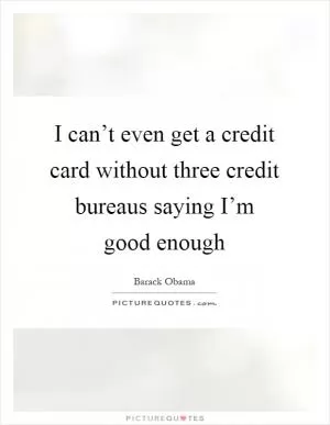 I can’t even get a credit card without three credit bureaus saying I’m good enough Picture Quote #1