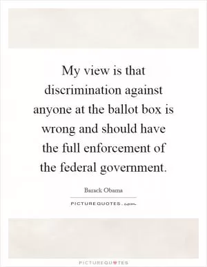 My view is that discrimination against anyone at the ballot box is wrong and should have the full enforcement of the federal government Picture Quote #1