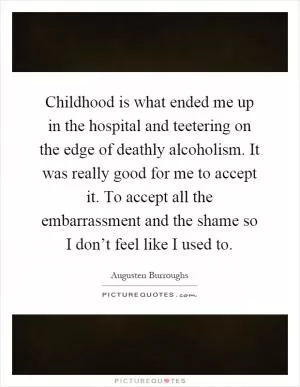 Childhood is what ended me up in the hospital and teetering on the edge of deathly alcoholism. It was really good for me to accept it. To accept all the embarrassment and the shame so I don’t feel like I used to Picture Quote #1