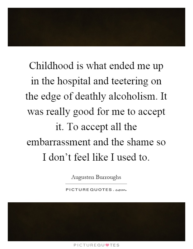 Childhood is what ended me up in the hospital and teetering on the edge of deathly alcoholism. It was really good for me to accept it. To accept all the embarrassment and the shame so I don't feel like I used to Picture Quote #1