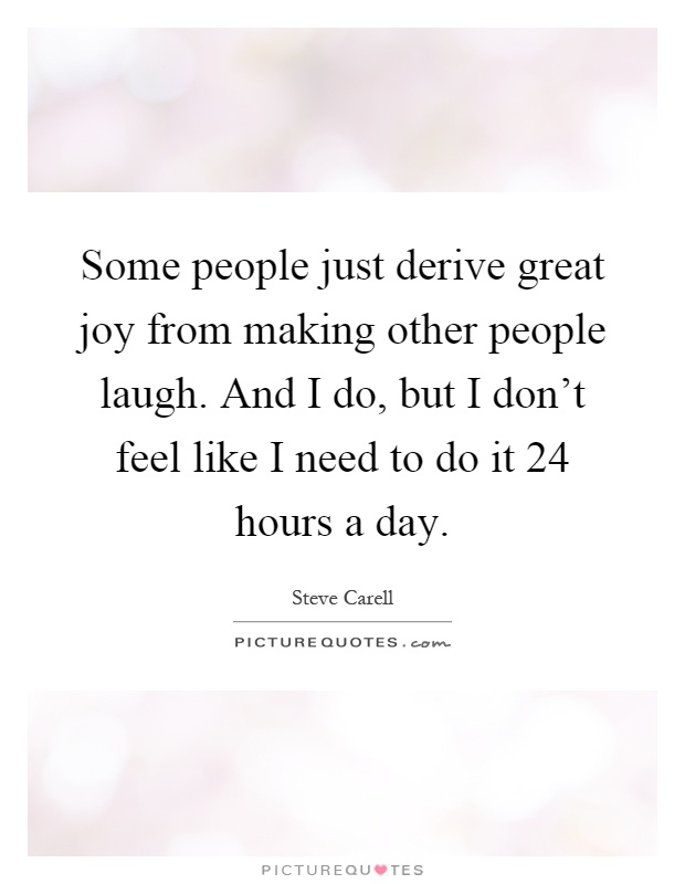 Some people just derive great joy from making other people laugh. And I do, but I don't feel like I need to do it 24 hours a day Picture Quote #1