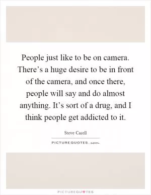People just like to be on camera. There’s a huge desire to be in front of the camera, and once there, people will say and do almost anything. It’s sort of a drug, and I think people get addicted to it Picture Quote #1