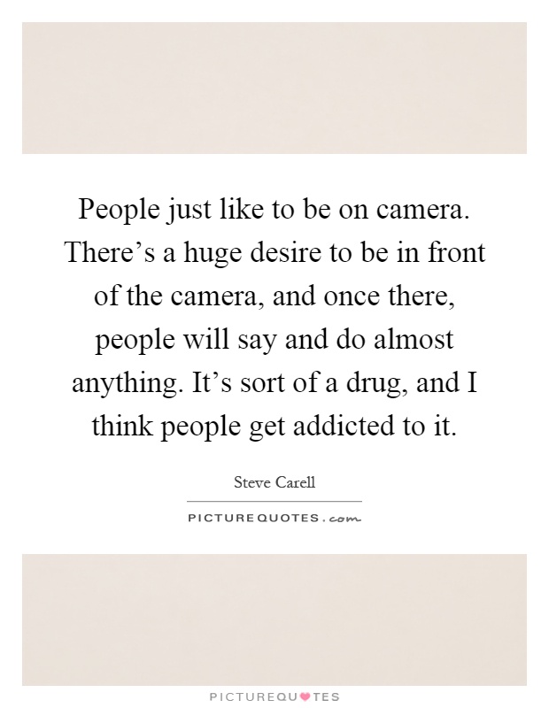 People just like to be on camera. There's a huge desire to be in front of the camera, and once there, people will say and do almost anything. It's sort of a drug, and I think people get addicted to it Picture Quote #1
