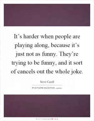 It’s harder when people are playing along, because it’s just not as funny. They’re trying to be funny, and it sort of cancels out the whole joke Picture Quote #1