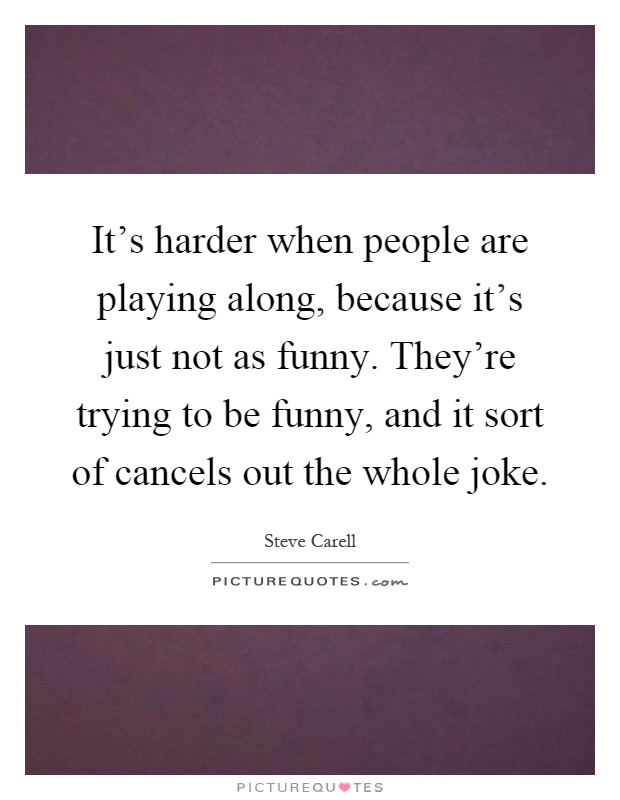 It's harder when people are playing along, because it's just not as funny. They're trying to be funny, and it sort of cancels out the whole joke Picture Quote #1