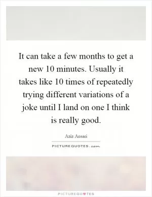 It can take a few months to get a new 10 minutes. Usually it takes like 10 times of repeatedly trying different variations of a joke until I land on one I think is really good Picture Quote #1