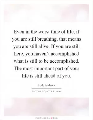 Even in the worst time of life, if you are still breathing, that means you are still alive. If you are still here, you haven’t accomplished what is still to be accomplished. The most important part of your life is still ahead of you Picture Quote #1