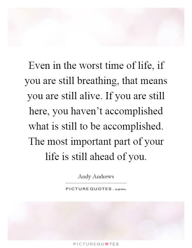 Even in the worst time of life, if you are still breathing, that means you are still alive. If you are still here, you haven't accomplished what is still to be accomplished. The most important part of your life is still ahead of you Picture Quote #1