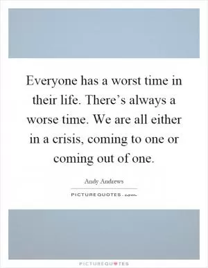 Everyone has a worst time in their life. There’s always a worse time. We are all either in a crisis, coming to one or coming out of one Picture Quote #1