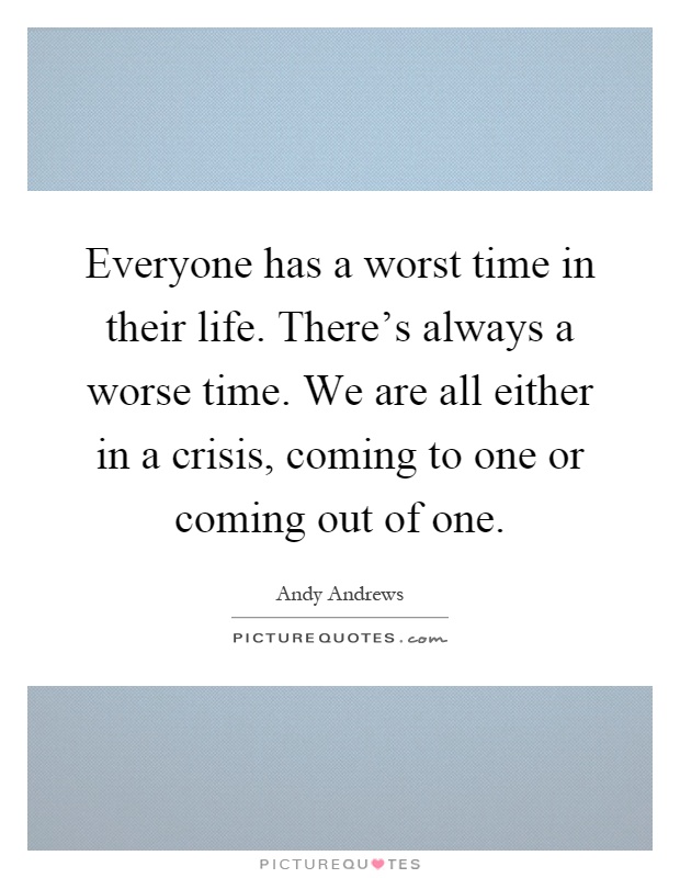 Everyone has a worst time in their life. There's always a worse time. We are all either in a crisis, coming to one or coming out of one Picture Quote #1