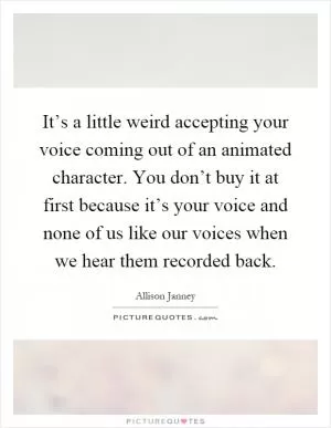It’s a little weird accepting your voice coming out of an animated character. You don’t buy it at first because it’s your voice and none of us like our voices when we hear them recorded back Picture Quote #1