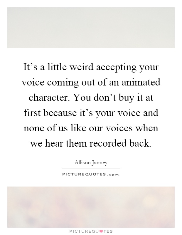 It's a little weird accepting your voice coming out of an animated character. You don't buy it at first because it's your voice and none of us like our voices when we hear them recorded back Picture Quote #1