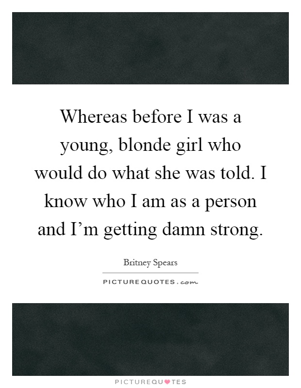 Whereas before I was a young, blonde girl who would do what she was told. I know who I am as a person and I'm getting damn strong Picture Quote #1