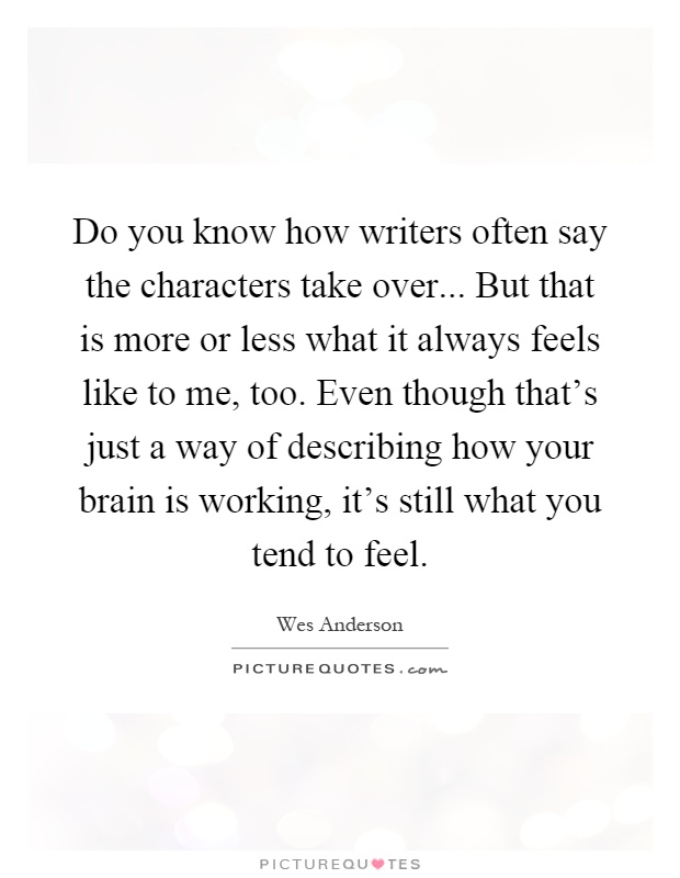 Do you know how writers often say the characters take over... But that is more or less what it always feels like to me, too. Even though that's just a way of describing how your brain is working, it's still what you tend to feel Picture Quote #1