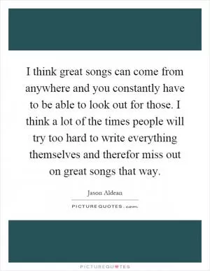 I think great songs can come from anywhere and you constantly have to be able to look out for those. I think a lot of the times people will try too hard to write everything themselves and therefor miss out on great songs that way Picture Quote #1