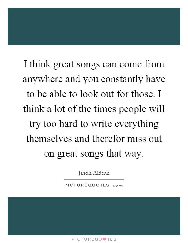I think great songs can come from anywhere and you constantly have to be able to look out for those. I think a lot of the times people will try too hard to write everything themselves and therefor miss out on great songs that way Picture Quote #1
