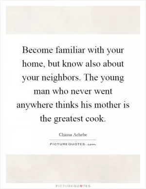 Become familiar with your home, but know also about your neighbors. The young man who never went anywhere thinks his mother is the greatest cook Picture Quote #1