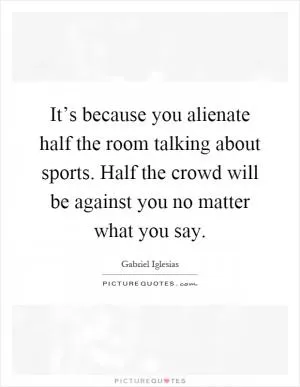 It’s because you alienate half the room talking about sports. Half the crowd will be against you no matter what you say Picture Quote #1