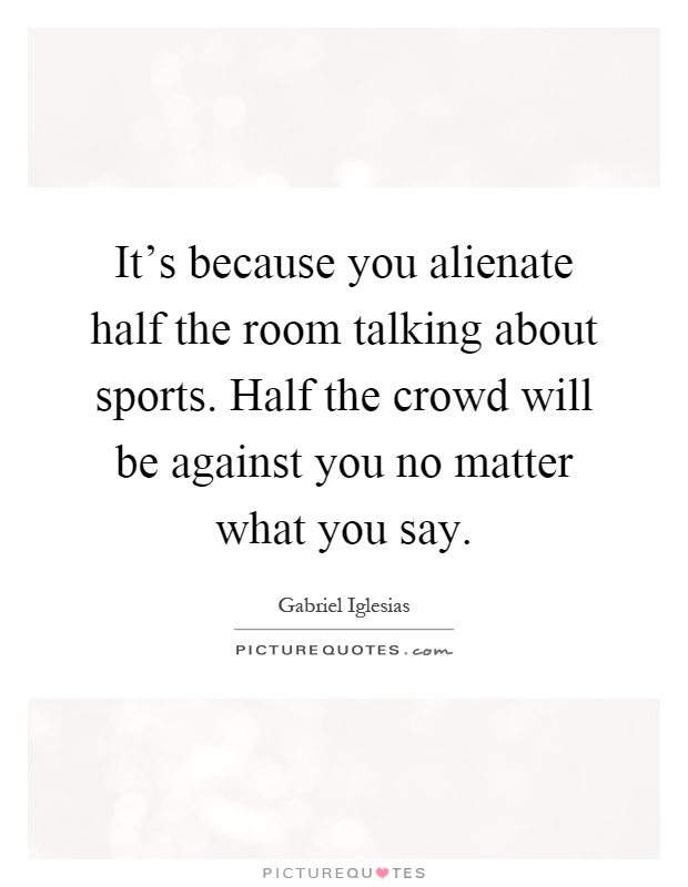 It's because you alienate half the room talking about sports. Half the crowd will be against you no matter what you say Picture Quote #1