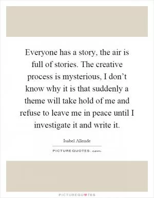 Everyone has a story, the air is full of stories. The creative process is mysterious, I don’t know why it is that suddenly a theme will take hold of me and refuse to leave me in peace until I investigate it and write it Picture Quote #1