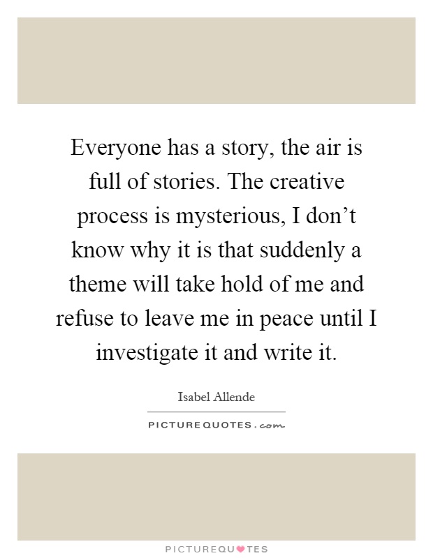 Everyone has a story, the air is full of stories. The creative process is mysterious, I don't know why it is that suddenly a theme will take hold of me and refuse to leave me in peace until I investigate it and write it Picture Quote #1