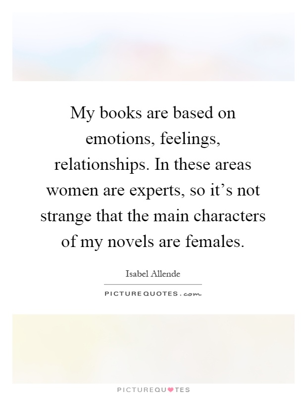 My books are based on emotions, feelings, relationships. In these areas women are experts, so it's not strange that the main characters of my novels are females Picture Quote #1