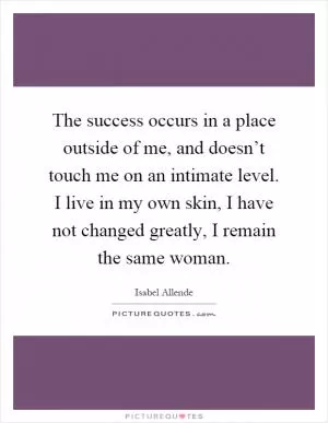 The success occurs in a place outside of me, and doesn’t touch me on an intimate level. I live in my own skin, I have not changed greatly, I remain the same woman Picture Quote #1