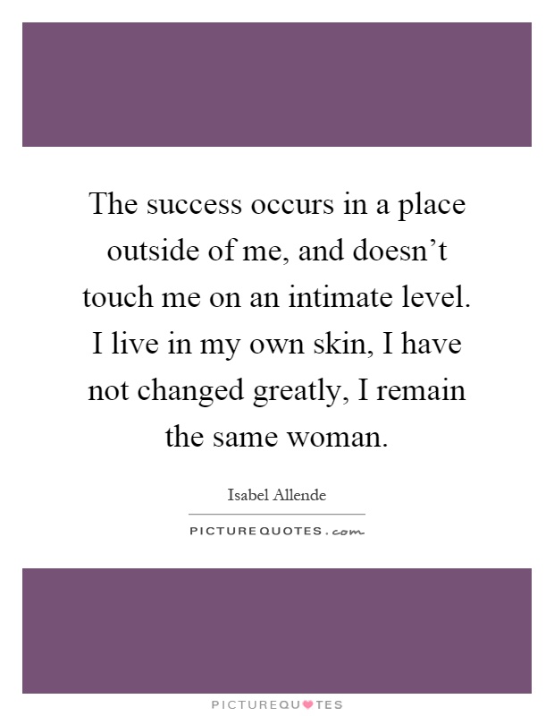 The success occurs in a place outside of me, and doesn't touch me on an intimate level. I live in my own skin, I have not changed greatly, I remain the same woman Picture Quote #1