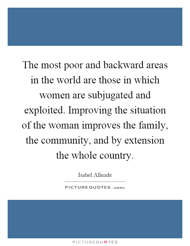 The most poor and backward areas in the world are those in which women are subjugated and exploited. Improving the situation of the woman improves the family, the community, and by extension the whole country Picture Quote #1