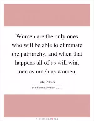 Women are the only ones who will be able to eliminate the patriarchy, and when that happens all of us will win, men as much as women Picture Quote #1