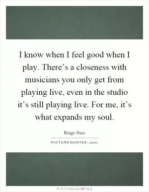 I know when I feel good when I play. There’s a closeness with musicians you only get from playing live, even in the studio it’s still playing live. For me, it’s what expands my soul Picture Quote #1