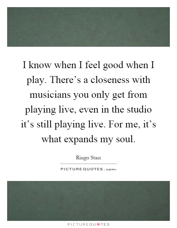I know when I feel good when I play. There's a closeness with musicians you only get from playing live, even in the studio it's still playing live. For me, it's what expands my soul Picture Quote #1