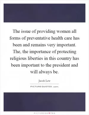 The issue of providing women all forms of preventative health care has been and remains very important. The, the importance of protecting religious liberties in this country has been important to the president and will always be Picture Quote #1