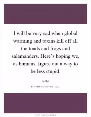 I will be very sad when global warming and toxins kill off all the toads and frogs and salamanders. Here’s hoping we, as humans, figure out a way to be less stupid Picture Quote #1
