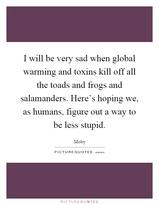 I will be very sad when global warming and toxins kill off all the toads and frogs and salamanders. Here's hoping we, as humans, figure out a way to be less stupid Picture Quote #1
