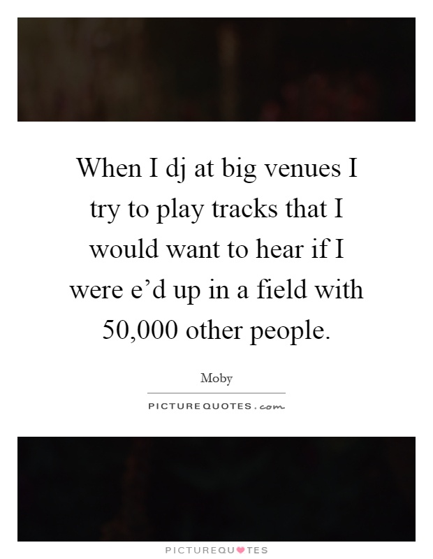 When I dj at big venues I try to play tracks that I would want to hear if I were e'd up in a field with 50,000 other people Picture Quote #1