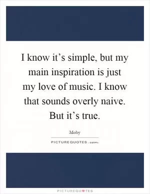 I know it’s simple, but my main inspiration is just my love of music. I know that sounds overly naive. But it’s true Picture Quote #1