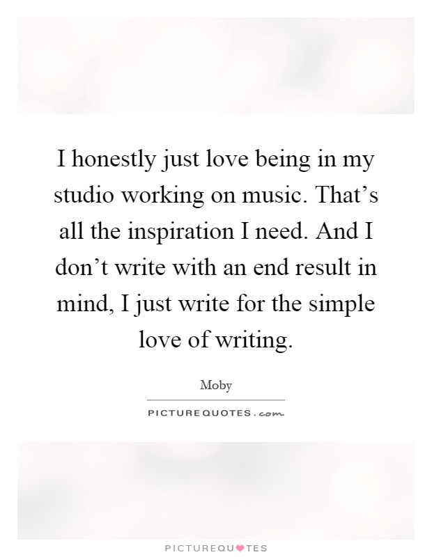 I honestly just love being in my studio working on music. That's all the inspiration I need. And I don't write with an end result in mind, I just write for the simple love of writing Picture Quote #1