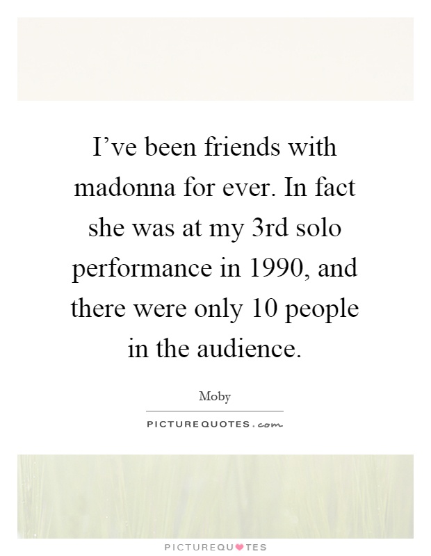 I've been friends with madonna for ever. In fact she was at my 3rd solo performance in 1990, and there were only 10 people in the audience Picture Quote #1