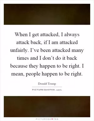 When I get attacked, I always attack back, if I am attacked unfairly. I’ve been attacked many times and I don’t do it back because they happen to be right. I mean, people happen to be right Picture Quote #1
