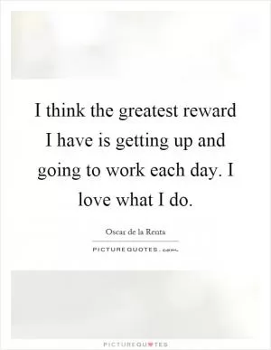 I think the greatest reward I have is getting up and going to work each day. I love what I do Picture Quote #1